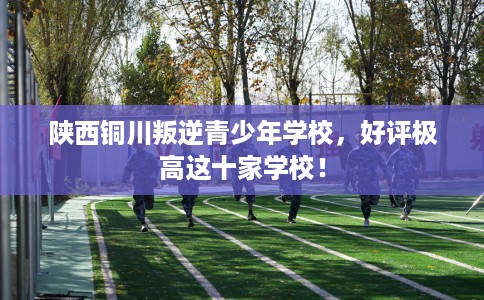 陕西铜川叛逆青少年学校，好评极高这十家学校！