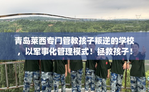 青岛莱西专门管教孩子叛逆的学校，以军事化管理模式！拯救孩子！
