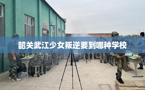 韶关武江少女叛逆要到哪种学校