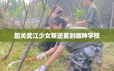 韶关武江少女叛逆要到哪种学校