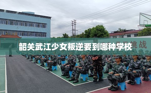 韶关武江少女叛逆要到哪种学校