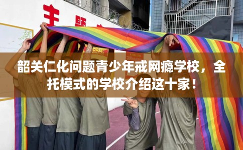 韶关仁化问题青少年戒网瘾学校，全托模式的学校介绍这十家！