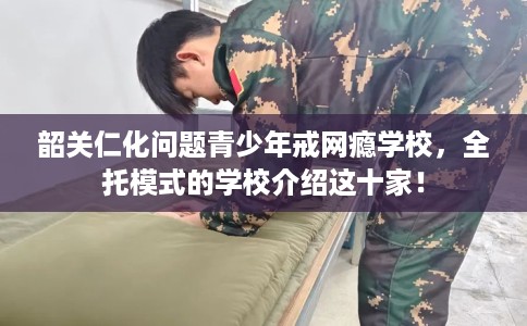 韶关仁化问题青少年戒网瘾学校，全托模式的学校介绍这十家！