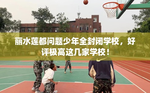 丽水莲都问题少年全封闭学校，好评极高这几家学校！