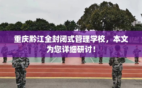 重庆黔江全封闭式管理学校，本文为您详细研讨！