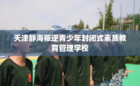 天津静海叛逆青少年封闭式素质教育管理学校