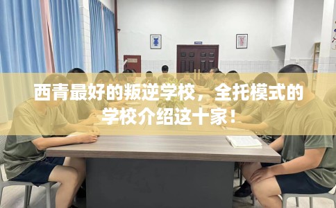 西青最好的叛逆学校，全托模式的学校介绍这十家！
