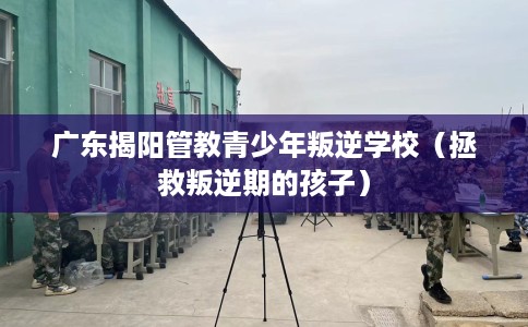广东揭阳管教青少年叛逆学校（拯救叛逆期的孩子）
