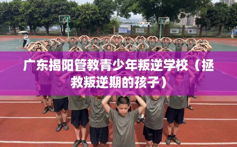广东揭阳管教青少年叛逆学校（拯救叛逆期的孩子）