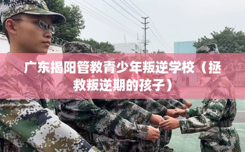 广东揭阳管教青少年叛逆学校（拯救叛逆期的孩子）