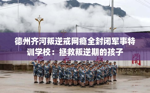 德州齐河叛逆戒网瘾全封闭军事特训学校：拯救叛逆期的孩子
