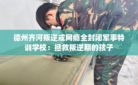 德州齐河叛逆戒网瘾全封闭军事特训学校：拯救叛逆期的孩子