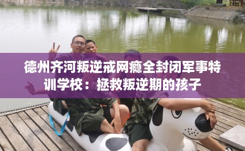 德州齐河叛逆戒网瘾全封闭军事特训学校：拯救叛逆期的孩子