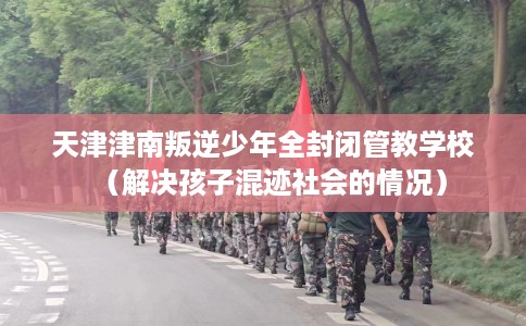 天津津南叛逆少年全封闭管教学校（解决孩子混迹社会的情况）