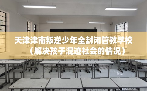 天津津南叛逆少年全封闭管教学校（解决孩子混迹社会的情况）