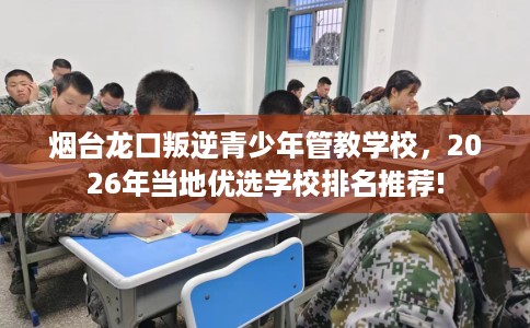 烟台龙口叛逆青少年管教学校，2026年当地优选学校排名推荐!