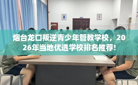 烟台龙口叛逆青少年管教学校，2026年当地优选学校排名推荐!