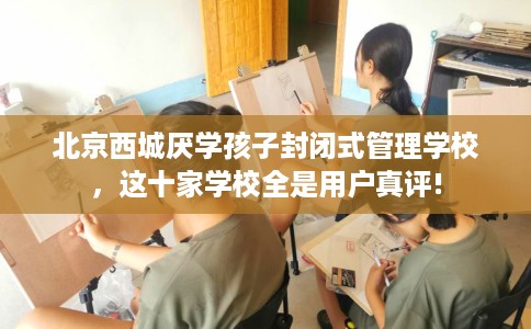 北京西城厌学孩子封闭式管理学校，这十家学校全是用户真评!