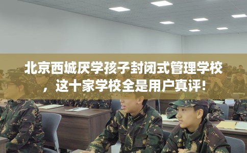 北京西城厌学孩子封闭式管理学校，这十家学校全是用户真评!