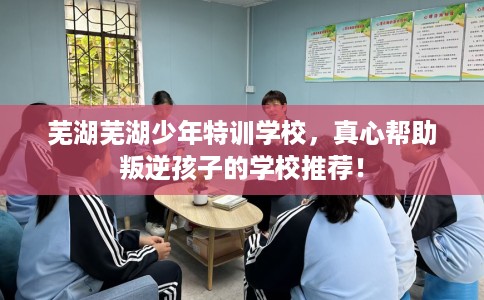 芜湖芜湖少年特训学校，真心帮助叛逆孩子的学校推荐！