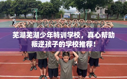 芜湖芜湖少年特训学校，真心帮助叛逆孩子的学校推荐！