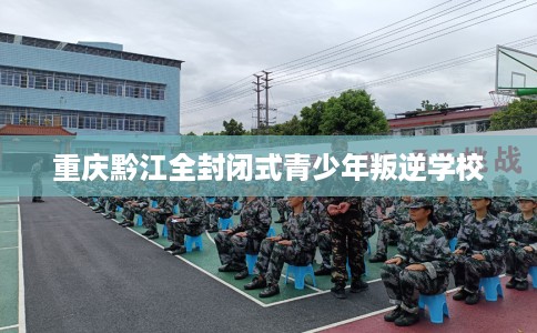重庆黔江全封闭式青少年叛逆学校