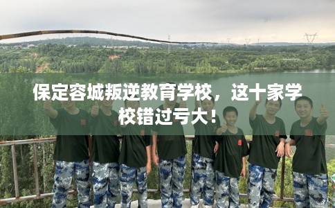 保定容城叛逆教育学校，这十家学校错过亏大！