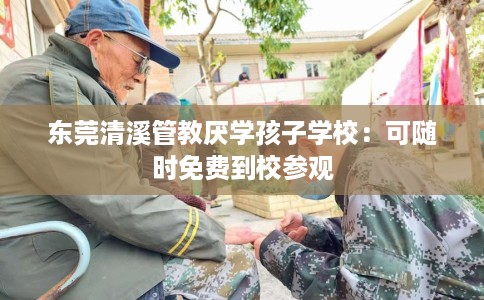 东莞清溪管教厌学孩子学校：可随时免费到校参观