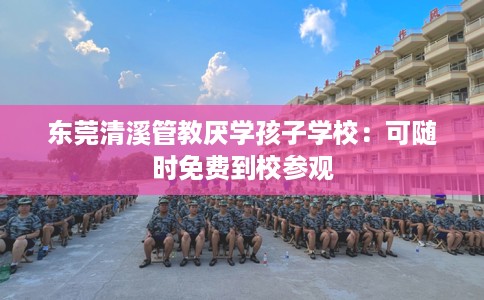 东莞清溪管教厌学孩子学校：可随时免费到校参观