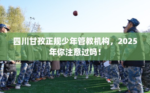 四川甘孜正规少年管教机构，2025年你注意过吗！