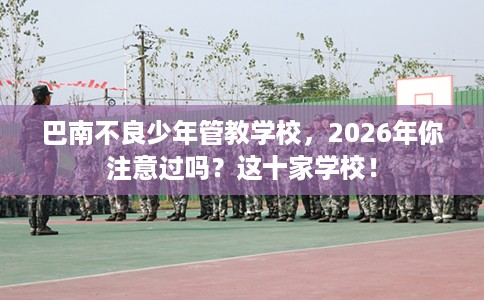 巴南不良少年管教学校，2026年你注意过吗？这十家学校！