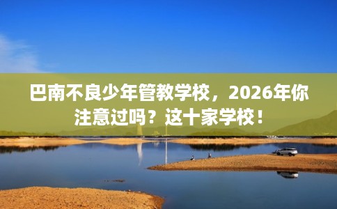巴南不良少年管教学校，2026年你注意过吗？这十家学校！
