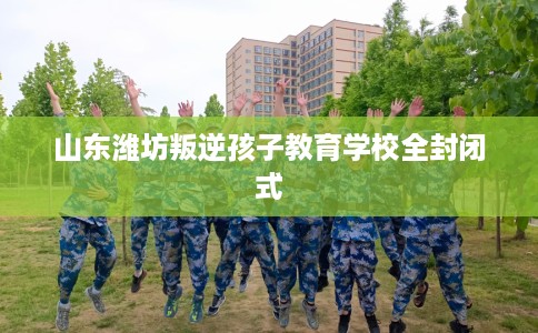 山东潍坊叛逆孩子教育学校全封闭式