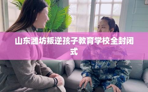 山东潍坊叛逆孩子教育学校全封闭式