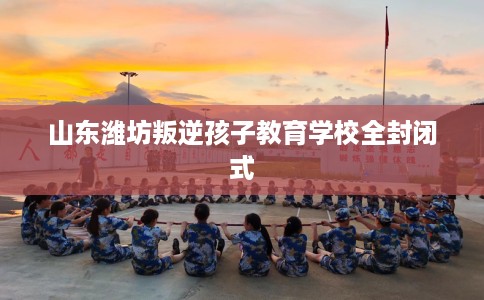 山东潍坊叛逆孩子教育学校全封闭式