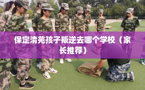保定清苑孩子叛逆去哪个学校（家长推荐）