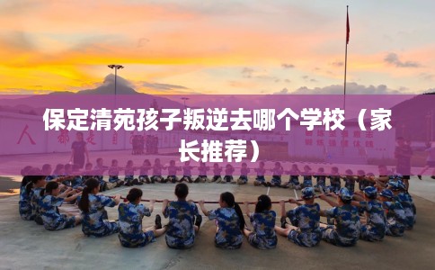 保定清苑孩子叛逆去哪个学校（家长推荐）