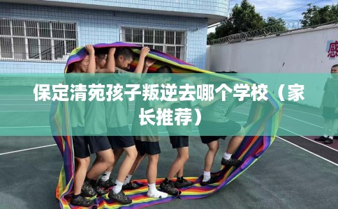 保定清苑孩子叛逆去哪个学校（家长推荐）