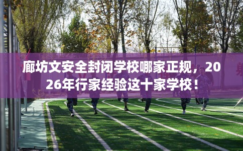 廊坊文安全封闭学校哪家正规，2026年行家经验这十家学校！