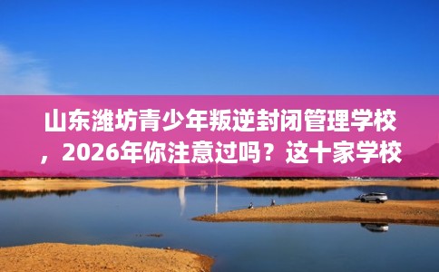 山东潍坊青少年叛逆封闭管理学校，2026年你注意过吗？这十家学校！