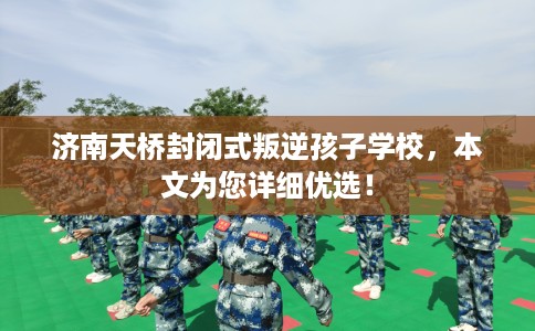 济南天桥封闭式叛逆孩子学校，本文为您详细优选！