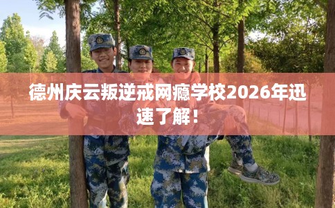 德州庆云叛逆戒网瘾学校2026年迅速了解！