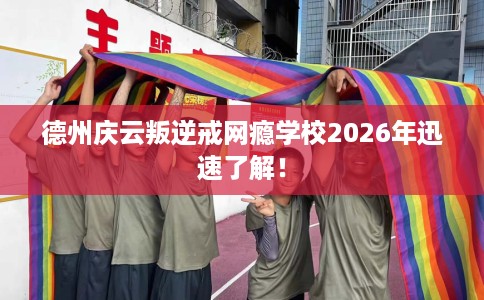德州庆云叛逆戒网瘾学校2026年迅速了解！