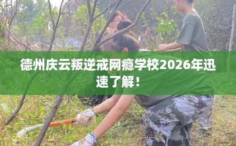 德州庆云叛逆戒网瘾学校2026年迅速了解！