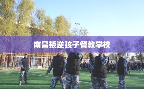 南昌叛逆孩子管教学校