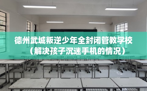 德州武城叛逆少年全封闭管教学校（解决孩子沉迷手机的情况）