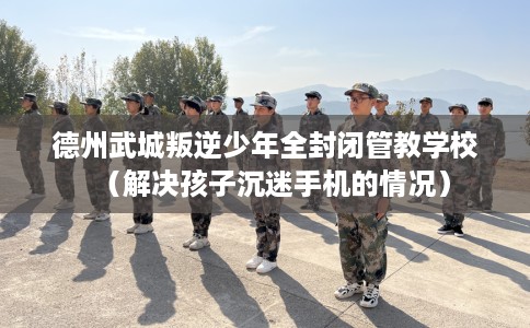 德州武城叛逆少年全封闭管教学校（解决孩子沉迷手机的情况）