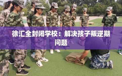 徐汇全封闭学校：解决孩子叛逆期问题