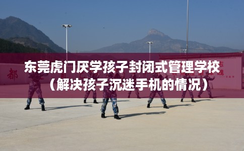 东莞虎门厌学孩子封闭式管理学校（解决孩子沉迷手机的情况）