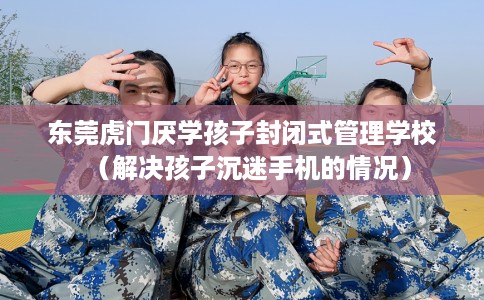 东莞虎门厌学孩子封闭式管理学校（解决孩子沉迷手机的情况）